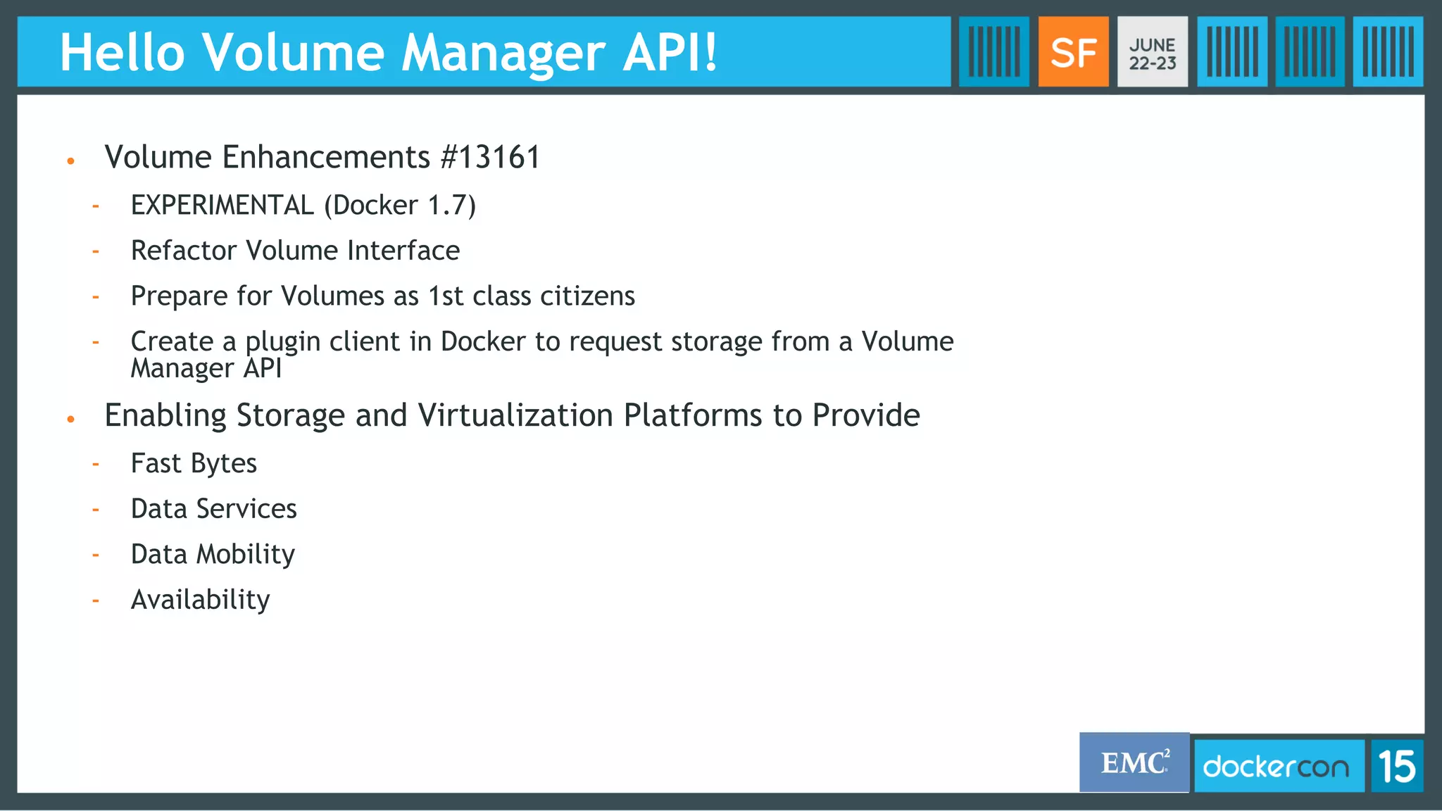 Hello Volume Manager API!
• Volume Enhancements #13161
- EXPERIMENTAL (Docker 1.7)
- Refactor Volume Interface
- Prepare for Volumes as 1st class citizens
- Create a plugin client in Docker to request storage from a Volume
Manager API
• Enabling Storage and Virtualization Platforms to Provide
- Fast Bytes
- Data Services
- Data Mobility
- Availability
 