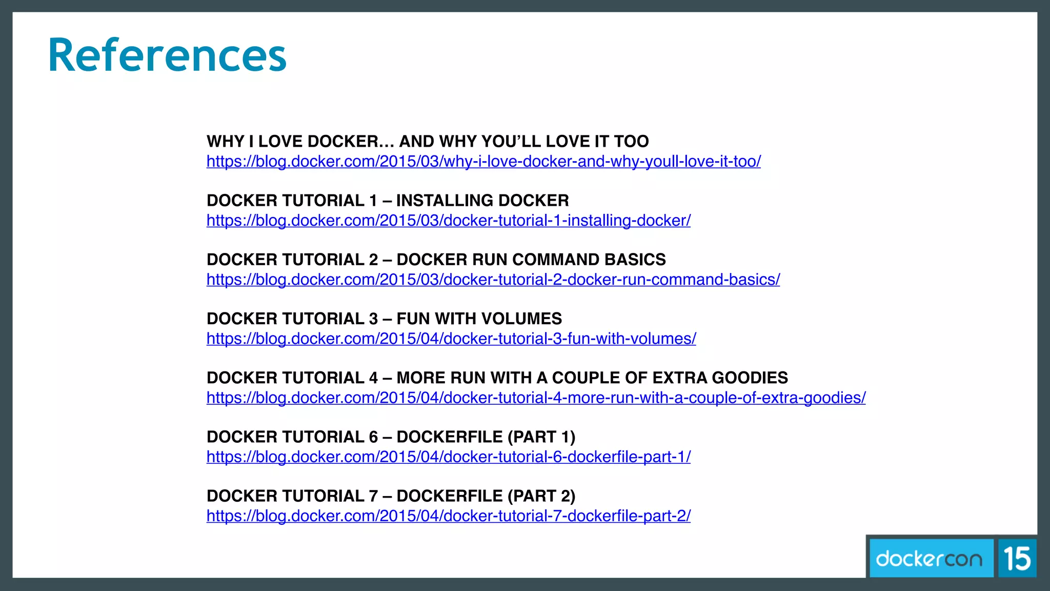 References
WHY I LOVE DOCKER… AND WHY YOU’LL LOVE IT TOO
https://blog.docker.com/2015/03/why-i-love-docker-and-why-youll-love-it-too/
DOCKER TUTORIAL 1 – INSTALLING DOCKER
https://blog.docker.com/2015/03/docker-tutorial-1-installing-docker/
DOCKER TUTORIAL 2 – DOCKER RUN COMMAND BASICS
https://blog.docker.com/2015/03/docker-tutorial-2-docker-run-command-basics/
DOCKER TUTORIAL 3 – FUN WITH VOLUMES
https://blog.docker.com/2015/04/docker-tutorial-3-fun-with-volumes/
DOCKER TUTORIAL 4 – MORE RUN WITH A COUPLE OF EXTRA GOODIES
https://blog.docker.com/2015/04/docker-tutorial-4-more-run-with-a-couple-of-extra-goodies/
DOCKER TUTORIAL 6 – DOCKERFILE (PART 1)
https://blog.docker.com/2015/04/docker-tutorial-6-dockerﬁle-part-1/
DOCKER TUTORIAL 7 – DOCKERFILE (PART 2)
https://blog.docker.com/2015/04/docker-tutorial-7-dockerﬁle-part-2/
 