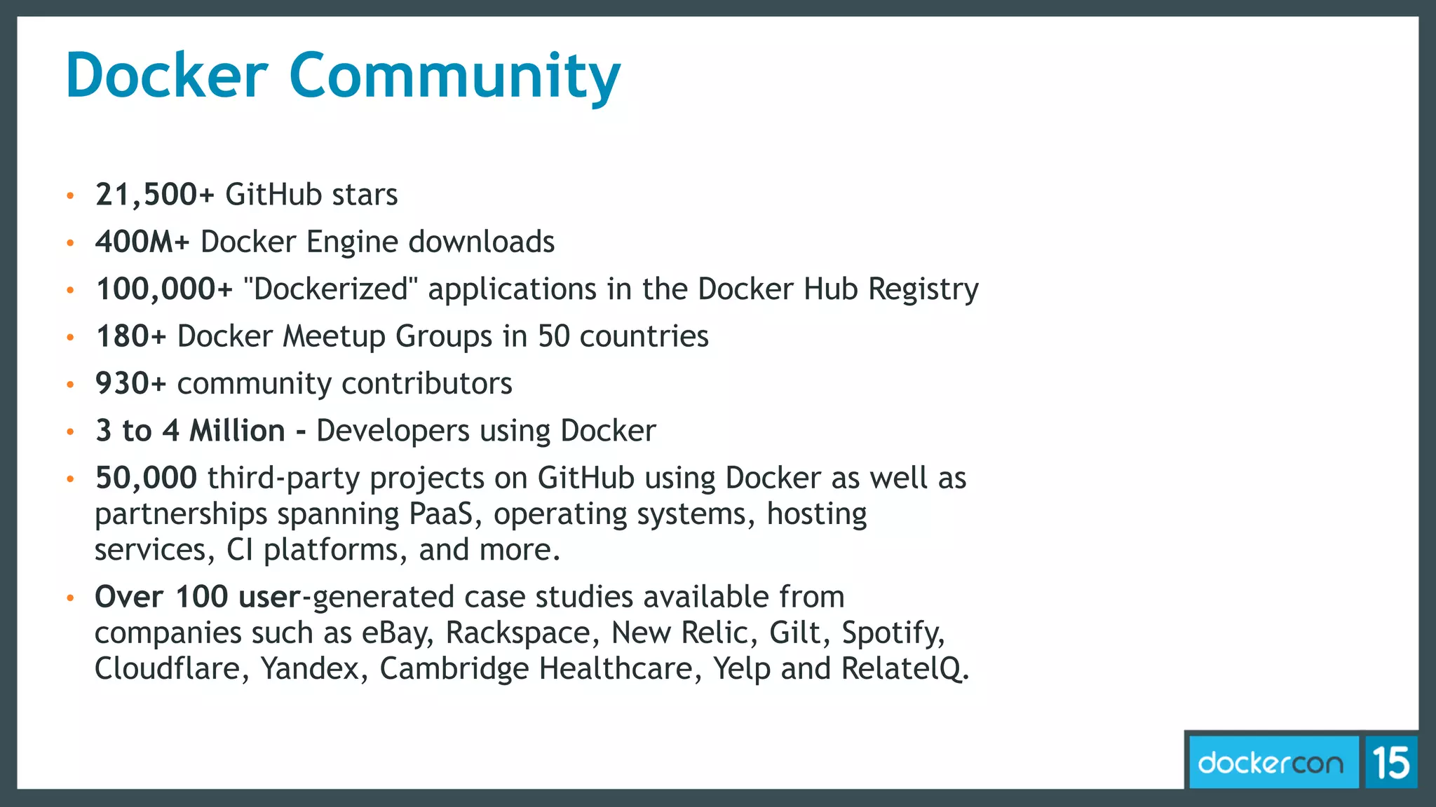 Docker Community
• 21,500+ GitHub stars
• 400M+ Docker Engine downloads
• 100,000+ "Dockerized" applications in the Docker Hub Registry
• 180+ Docker Meetup Groups in 50 countries
• 930+ community contributors
• 3 to 4 Million - Developers using Docker
• 50,000 third-party projects on GitHub using Docker as well as
partnerships spanning PaaS, operating systems, hosting
services, CI platforms, and more.
• Over 100 user-generated case studies available from
companies such as eBay, Rackspace, New Relic, Gilt, Spotify,
Cloudflare, Yandex, Cambridge Healthcare, Yelp and RelatelQ.
 