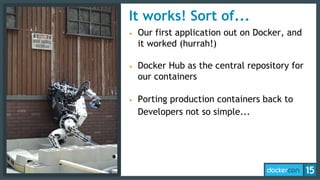 It works! Sort of...
• Our first application out on Docker, and
it worked (hurrah!)
• Docker Hub as the central repository for
our containers
• Porting production containers back to
Developers not so simple...
 