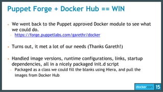 • We went back to the Puppet approved Docker module to see what
we could do.
- https://forge.puppetlabs.com/garethr/docker
• Turns out, it met a lot of our needs (Thanks Gareth!)
• Handled image versions, runtime configurations, links, startup
dependencies, all in a nicely packaged init.d script
- Packaged as a class we could fill the blanks using Hiera, and pull the
images from Docker Hub
Puppet Forge + Docker Hub == WIN
 