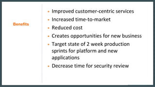 Benefits
• Improved customer-centric services
• Increased time-to-market
• Reduced cost
• Creates opportunities for new business
• Target state of 2 week production
sprints for platform and new
applications
• Decrease time for security review
 