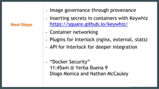 Next Steps
• Image governance through provenance
• Inserting secrets in containers with Keywhiz
https://square.github.io/keywhiz/
• Container networking
• Plugins for Interlock (nginx, external, stats)
• API for Interlock for deeper integration
• “Docker Security”
11:45am @ Yerba Buena 9
Diogo Monica and Nathan McCauley
 