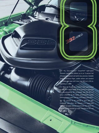 ///// The class-exclusive[1] TorqueFlite® eight-speed 
automatic transmission delivers up to an 11-percent fuel 
efficiency improvement and world-class precision. Available 
Dodge Performance Pages, paddle shifters and standard 
Sport Mode help lower shift times from 350 ms to 160 ms, 
depending on model. 
///// When the TorqueFlite is mated to the Supercharged 
6.2-liter SRT® Hellcat HEMI® V8 it’s fortified to withstand 
the groundbreaking 707 horsepower and 650 lb-ft of 
torque unleashed by the engine. Enhancements include 
additional pinion gears and five more clutch pack discs. 
///// The passion of the manual is alive and well. 
Challenger also offers the intensity of a heavy-duty 
TREMEC® six-speed manual transmission that boasts an 
external vehicle-mounted oil cooler. Standard on R/T and 
SRT models. 
 