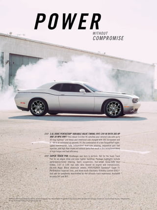 WITHOUT COMPROMISE 
POWER 
///// 3.6L DOHC PENTASTAR® VARIABLE VALVE TIMING (VVT) 24V V6 WITH 305 HP AND 30 MPG HWY.* This robust 3.6-liter V6 satisfies your rational side with up to 30 mpg highway* and keeps your emotional side charged with 305 horsepower and 0 – 60 in an estimated six seconds. It’s the combination of a new TorqueFlite® eight- speed transmission, fully independent dual-cam phasing, sequential port fuel injection, and high-flow intake and exhaust ports that result in this exceptional blend of high torque and fuel efficiency. 
///// SUPER TRACK PAK. Challenger was born to perform. Opt for the Super Track Pak for an edgier drive and even tighter handling. Package highlights include 
performance-tuned steering, Sport suspension, four-wheel heavy-duty disc brakes, 3.07 or 3.90 rear axle ratio (based on engine and transmission), 
20-inch Hyper Black aluminum wheels, P245/45ZR20 Goodyear® Eagle F1 Performance Supercar tires, and three-mode Electronic Stability Control (ESC)[4] that can be completely deactivated for the ultimate track experience. Available on every SXT and R/T. 
*EPA estimated 19 mpg city/30 mpg highway. Actual mileage may vary. †EPA estimated 16 mpg city/25 mpg highway. When equipped with automatic transmission. Actual mileage may vary. ‡EPA estimated 15 mpg city/25 mpg highway. Actual mileage may vary.  