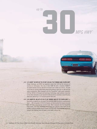 ///// Challenger SXT Plus shown in Billet Silver Metallic with Super Track Pak and Challenger R/T Plus shown in B5 Blue Pearl. 
///// 5.7L HEMI® V8 WITH UP TO 375 HP, 410 LB-FT OF TORQUE AND 25 MPG HWY.† Dodge Challenger and HEMI, two legendary names that still fuel the fantasies of muscle car enthusiasts. Pair the 5.7-liter HEMI V8 with a standard TREMEC® 
six-speed manual (375 hp, 410 lb-ft of torque) and it takes you from 0 – 60 mph in the low five-second range while intoxicating exhaust notes purr at idle and roar under acceleration. When equipped with the TorqueFlite® eight-speed automatic (372 hp, 400 lb-ft of torque) and Fuel Saver Technology, eight cylinders transition to four when full power is not required to help provide an increase in fuel efficiency while also delivering a 13.2-second quarter-mile time. 
///// 6.4L HEMI V8, 485 HP 475 LB-FT OF TORQUE AND UP TO 25 MPG HWY.‡ For those with an appetite for raw power, the available HEMI V8 delivers a performance feast — 485 horsepower, 475 lb-ft of torque, an impressively flat torque curve and a 0 – 60 time in the low four-second range. When equipped with the TorqueFlite eight-speed, Fuel Saver Technology deactivates four cylinders when eight are not 
needed, creating a double threat of power and efficiency. The incredibly aggressive exhaust note floating from the pipes is just sweet icing on top. 
30 
MPG HWY* 
up to  