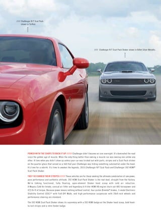 ///// Challenger R/T Scat Pack shown in TorRed. 
///// Challenger R/T Scat Pack Shaker shown in Billet Silver Metallic. 
POWER WITH THE CHOPS TO BACK IT UP ////// Challenger didn’t become an icon overnight. It’s dominated the road since the golden age of muscle. When the only thing better than owning a muscle car was owning one unlike any other. A time when you didn’t show up unless your car was tricked out with parts, stripes and a Scat Pack sticker on the quarter-glass that served as a tell that your Challenger was hiding something substantial under the hood. It’s time for a rebirth. It’s time to awaken the legends: 2015 Challenger R/T Scat Pack and Challenger 392 HEMI® Scat Pack Shaker. 
THEY’VE EARNED THEIR STRIPES ////// These vehicles are for those seeking the ultimate combination of raw power, pure performance and authentic attitude. 392 HEMI Scat Pack Shaker is the real deal, straight from the factory. We’re talking functional, fully floating, open-element Shaker hood scoop with cold air induction. 
A Mopar® Cold Air Intake, conical air filter and legendary 6.4-liter HEMI V8 engine churn out 485 horsepower and 475 lb-ft of torque. Because power means nothing without control, four-piston Brembo® brakes, 3-mode Electronic Stability Control (ESC)[4] with Full-Off Mode, and high-performance suspension with 20x9-inch wheels and performance steering are standard. 
The 392 HEMI Scat Pack Shaker shows its supremacy with a 392 HEMI badge on the Shaker hood scoop, bold hood- to-tail stripes and a retro fender badge.  