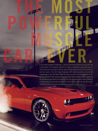 Page 20 
It starts with the boldest of statements — the most powerful and fastest muscle car ever.[2] And 
it duly delivers 707 horsepower, 650 lb-ft of torque, a bewildering quarter-mile time* of 
10.8 seconds and a top speed of 199 mph. There is no other production car that can match the 
hard-core power of the 2015 Dodge Challenger SRT® Hellcat propelled by the all-new 
Supercharged 6.2-liter SRT Hellcat HEMI® V8. Drivers can opt to mate this powerplant to the 
all-new TorqueFlite® eight-speed automatic transmission that’s uniquely designed to withstand 
the groundbreaking horsepower and torque or, to the high-performance Viper modified TREMEC® 
six-speed manual transmission that boasts an internal cooling pump and external, vehicle-mounted 
oil cooler. *NHRA certified 10.8 @ 126 with street legal drag tires. 11.2 @ 125 with production tires. 
[1] 
THE MOST 
POWERFUL 
MUSCLE 
CAR. EVER. 
Professional driver. Closed course. 
 