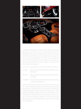 Challenger SRT® 392 bulked up in the off-season. It makes its 2015 debut with an even more powerful, more robust, naturally aspirated 6.4-liter 
SRT HEMI® V8 engine now boasting 485 horsepower and 475 lb-ft of torque. Both SRT 392 and SRT Hellcat let drivers personalize their drive experience via the all-new Drive Modes feature. Drive Modes are pre-configured for Sport, Track and Default settings, but also feature a Custom setting for a uniquely tailored experience of the power, transmission, paddle shifters, traction control and suspension. 
///// Custom — Allows the driver to personalize the vehicle’s performance 
///// Sport — Delivers increased vehicle performance capability over the Default Mode 
///// Track — Delivers maximum vehicle performance capability on smooth, dry surfaces 
///// Default — Activates automatically when starting the vehicle, delivering a sporty and comfortable ride 
Inside, both SRT 392 and SRT Hellcat sport a blend of premium materials, race-inspired technology and heritage-influenced design cues. The standard SRT performance steering wheel features full-circumference heat while the standard high-performance heated and ventilated seats keep you in place with aggressively bulked-up bolsters with high-grip Alcantara® suede inserts. Performance stats and vehicle data can be customized and viewed in more than 125 potential configurations between the seven-inch reconfigurable digital gauge cluster and Performance Pages viewable from the standard 
8.4-inch touchscreen.  