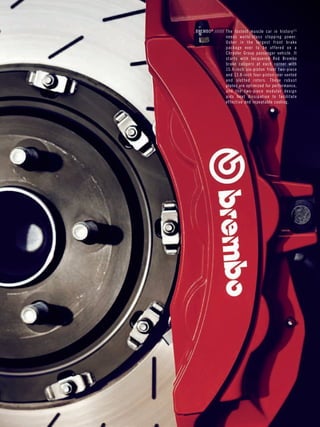 Page 25 
BREMBO® ////// The fastest muscle car in histor y [2] 
needs wor ld-class stopping power. 
Usher in the largest front brake 
package ever to be of fered on a 
Chr ysler Group passenger vehicle. It 
star ts wi th lacquered Red Brembo 
brake calipers at each corner with 
15.4-inch six-piston front two-piece 
and 13.8-inch four-piston rear vented 
and sl o t ted rotors. These robust 
plates are optimized for per formance, 
and the two-piece modular design 
aids heat dissipation to facili tate 
ef fective and repeatable cooling. 
 