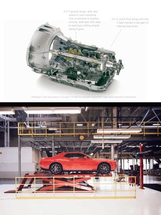 Page 27 
PAGE 
27 
PAGE 
27 
Challenger is the only vehicle in its class[1] to offer the available TorqueFlite® eight-speed automatic transmission. 
///// 4 gearset design: wide ratio spread to cover everything 
from acceleration to highway cruising; small gear ratio steps 
to avoid busy shifting despite having 8 gears 
///// 5-clutch Pack Design with only 
2 open clutches in any gear for reducing drag losses  