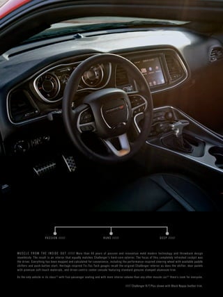 MUSCL E FROM THE INSIDE OUT ////// More than 40 years of passion and innovation meld modern technology and throwback design 
seamlessly. The result is an interior that equally matches Challenger’s hard-core exterior. The focus of this completely refreshed cockpit was 
the driver. Ever y thing has been mapped and calculated for convenience, including the per formance-inspired steering wheel with available paddle 
shifters and push-button star t. Heritage-inspired Tic-Toc-Tach gauges recall the original Challenger interior as does the shifter, door panels 
with premium sof t-touch materials, and driver-centric center console featuring standard genuine stamped aluminum trim. 
As the only vehicle in its class[1] with five-passenger seating and with more interior volume than any other muscle car,[5] there’s room for ever yone. 
PA S SION ////// RUNS ////// DEEP ////// 
///// Challenger R/ T Plus shown with Black Nappa leather trim. 
 