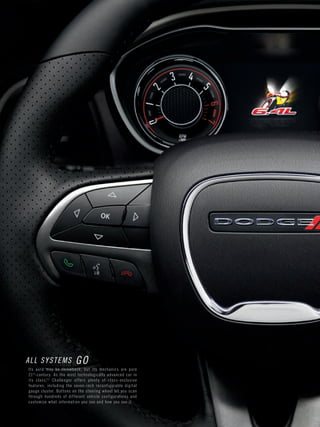 Page 34 
ALL SYSTEMS GO 
Its aura may be throwback, but its mechanics are pure 21st-century. As the most technologically advanced car in its class,[3] Challenger offers plenty of class-exclusive features, including the seven-inch reconfigurable digital gauge cluster. Buttons on the steering wheel let you scan through hundreds of different vehicle configurations and customize what information you see and how you see it.  