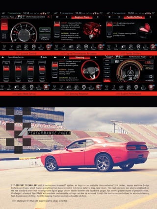 PMS 485C 
P E R F O R M A N C E P A G E S 
///// Launch Control ///// Engine/Transmission Response ///// Paddle Shifters 
///// Sport Mode Set-up ///// Steering Response ///// Engine Performance 
///// Challenger R/ T Plus with Super Track Pak shown in TorRed. 
21ST-CENTURY TECHNOLOGY / / / / A touchscreen Uconnect® system, as large as an available class-exclusive [1] 8.4 inches, houses available Dodge 
Per formance Pages, which feature ever y thing from Launch Control to G-force meter to drag-race timers. This real-time data can also be displayed on 
the new standard seven-inch reconfigurable digital gauge cluster nestled between the dashboard gauges. For an even greater degree of personalization, 
Challenger’s standard Sport Mode with available customizable settings can also be accessed through the touchscreen and allows for adjusted steering 
feel, transmission shif ting, throttle mapping, traction control and paddle shifters. 
 
