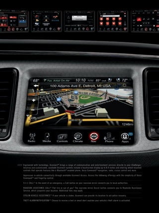 / / / / / Engineered with technology, Uconnect® brings a range of communication and enter tainment services directly to your Challenger. 
Intuitive and customizable, available Uconnect systems include a touchscreen display up to 8.4 inches and steering wheel-mounted 
controls that operate features like a Bluetooth® enabled phone, Voice Command,[6] navigation, radio, cruise control and more. 
Impressive in-vehicle connectivity through available Uconnect Access. Access the following offerings with the simplicity of Voice 
Command[6] and finger tip control: 
9-1-1 CALL.[7] In the event of an emergency, a Call button on your rearview mirror connects you to local authorities. 
ROADSIDE ASSISTANCE CALL.[8] Flat tire or out of gas? The rearview mirror Assist button connects you to Roadside Assistance 
Service, which pinpoints your location. Additional fees may apply. 
STOLEN VEHICLE ASSISTANCE.[9] If your vehicle is stolen, Uconnect can provide its location to aid police recover y. 
THEFT ALARM NOTIFICATION.[10] Choose to receive a text or email aler t any time your vehicle’s theft alarm is activated. 
 