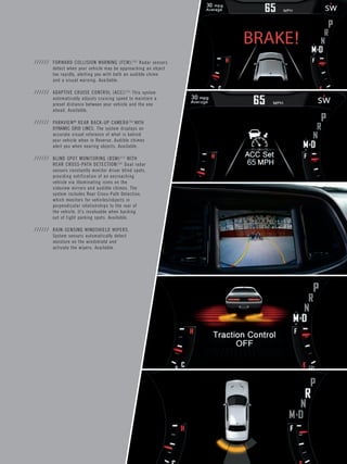 ////// FORWARD COLLISION WARNING (FCW).[14] Radar sensors detect when your vehicle may be approaching an object too rapidly, alerting you with both an audible chime and a visual warning. Available. 
////// ADAPTIVE CRUISE CONTROL (ACC).[15] This system automatically adjusts cruising speed to maintain a preset distance between your vehicle and the one 
ahead. Available. 
////// PARKVIEW® REAR BACK-UP CAMERA[16] WITH DYNAMIC GRID LINES. The system displays an accurate visual reference of what is behind 
your vehicle when in Reverse. Audible chimes alert you when nearing objects. Available. 
////// BLIND SPOT MONITORING (BSM)[17] WITH 
REAR CROSS-PATH DETECTION.[16] Dual radar sensors constantly monitor driver blind spots, providing notification of an encroaching vehicle via illuminating icons on the 
sideview mirrors and audible chimes. The system includes Rear Cross-Path Detection, which monitors for vehicles/objects in perpendicular relationships to the rear of the vehicle. It’s invaluable when backing out of tight parking spots. Available. 
////// RAIN-SENSING WINDSHIELD WIPERS. System sensors automatically detect moisture on the windshield and 
activate the wipers. Available.  