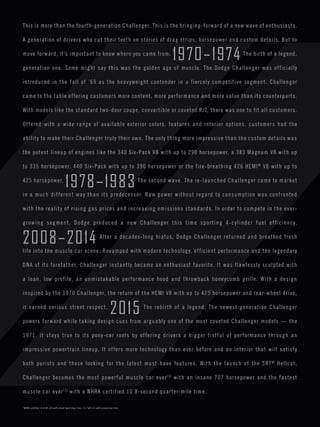 This is more than the fourth-generation Challenger. This is the bringing-forward of a new wave of enthusiasts. 
A generation of drivers who cut their teeth on stories of drag strips, horsepower and custom details. But to 
move forward, it’s important to know where you came from. 1970–1974 The birth of a legend, 
generation one. Some might say this was the golden age of muscle. The Dodge Challenger was officially 
introduced in the fall of ’69 as the heavyweight contender in a fiercely competitive segment. Challenger 
came to the table offering customers more content, more performance and more value than its counterparts. 
With models like the standard two-door coupe, convertible or coveted R/T, there was one to fit all customers. 
Offered with a wide range of available exterior colors, features and interior options, customers had the 
ability to make their Challenger truly their own. The only thing more impressive than the custom details was 
the potent lineup of engines like the 340 Six-Pack V8 with up to 290 horsepower, a 383 Magnum V8 with up 
to 335 horsepower, 440 Six-Pack with up to 390 horsepower or the fire-breathing 426 HEMI® V8 with up to 
425 horsepower. 1978–1983 The second wave. The re-launched Challenger came to market 
in a much different way than its predecessor. Raw power without regard to consumption was confronted 
with the reality of rising gas prices and increasing emissions standards. In order to compete in the ever-growing 
segment, Dodge produced a new Challenger this time sporting 4-cylinder fuel efficiency. 
2008–2014 After a decades-long hiatus, Dodge Challenger returned and breathed fresh 
life into the muscle car scene. Revamped with modern technology, efficient performance and the legendary 
DNA of its forefather, Challenger instantly became an enthusiast favorite. It was flawlessly sculpted with 
a lean, low profile, an unmistakable performance hood and throwback honeycomb grille. With a design 
inspired by the 1970 Challenger, the return of the HEMI V8 with up to 425 horsepower and rear-wheel drive, 
it earned serious street respect. 2015 The rebirth of a legend. The newest generation Challenger 
powers forward while taking design cues from arguably one of the most coveted Challenger models — the 
1971. It stays true to its pony-car roots by offering drivers a bigger fistful of performance through an 
impressive powertrain lineup. It offers more technology than ever before and an interior that will satisfy 
both purists and those looking for the latest must-have features. With the launch of the SRT® Hellcat, 
Challenger becomes the most powerful muscle car ever[1] with an insane 707 horsepower and the fastest 
muscle car ever[2] with a NHRA certified 10.8-second quarter-mile time. 
†NHRA certified 10.8 @ 126 with street legal drag tires. 11.2 @ 125 with production tires. 
 