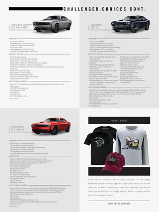 C H A L L E N G E R : C H O I C E S C O N T . 
CHALLENGER 392 HEMI® 
SCAT PACK SHAKER* 
CHALLENGER 
SRT HELLCAT 
POWERTRAIN 
• 392-cu-in 6.4L HEMI V8 
485 horsepower and 475 lb-ft of torque 
TREMEC® 6-speed manual transmission 
• 392-cu-in 6.4L HEMI 
485 horsepower and 475 lb-ft of torque 
TorqueFlite® 8-speed automatic transmission 
ADDS TO R/T SCAT PACK 
• Gloss Black grille surround 
• Functional Shaker hood with cold air induction 
• Mopar® Cold Air Intake with conical air filter 
• Unique Scat Pack fender and 392 HEMI Shaker scoop badging 
• Satin Black fuel-filler door, spoiler and Shaker graphics 
• High-performance Nappa leather-trimmed seats with graduated plow through inserts and 
Shaker logo 
• Heated and ventilated front seats 
• Dodge performance steering wheel 
• Power tilt/telescoping steering column 
• Shaker dash plaque and startup splash screen 
• Unique accent door-trim panels 
SELECT OPTIONAL EQUIPMENT 
• Uconnect® 8.4-inch touchscreen system with 3D navigation and Uconnect Access[19] apps 
• Power sunroof 
• 245/45ZR20 Performance tires 
• Driver Convenience Group 
• Sound Group II 
• Technology Group 
• Scat Pack Appearance Group 
*Late availability. 
POWERTRAIN 
• Supercharged 6.2L SRT HEMI Hellcat V8 
707 horsepower and 650 lb-ft of torque 
High-performance TREMEC 6-speed manual transmission 
• Supercharged 6.2L SRT HEMI Hellcat V8 
707 horsepower and 650 lb-ft of torque 
TorqueFlite high-performance 8-speed automatic transmission 
ADDS TO SRT 392 
• 20x9.5-inch Matte Black lightweight forged aluminum wheels 
• Unique aluminum hood with center air intake and dual heat extractors 
• Bifunctional HID headlamps with integrated air catcher inlet 
• Auto High-Beam Headlamp Control 
• Rain-sensitive windshield wipers 
• SRT Hellcat fender badge 
• Black fuel-filler door 
• Rear Black performance spoiler 
• Dark Engine Turn interior accents 
• 200-mph speedometer and unique gauges 
• Power hydraulic steering 
• 3.70 rear axle ratio 
• Competition suspension 
SELECT OPTIONAL EQUIPMENT 
• Uconnect 8.4-inch touchscreen system with premium navigation, AM/FM, Bluetooth, Uconnect 
Access[19] with 1-year subscription and SiriusXM Satellite Radio[13] with 1-year subscription 
• High-performance Laguna leather seats with accent stitching and embossed SRT logo 
• Red seat belts (requires Black interior) 
• Power sunroof* 
• Black Satin hood 
• P275/40ZR20 Pirelli Performance Summer tires 
• 20x9.5-inch “Brass Monkey” Dark Bronze lightweight forged aluminum wheels 
• Engine block heater 
*Late availability. 
CHALLENGER 
SRT® 392 
POWERTRAIN 
• 392-cu-in 6.4L HEMI V8 
485 horsepower and 475 lb-ft of torque 
TREMEC 6-speed manual transmission 
• 392-cu-in 6.4L HEMI V8 with Fuel Saver Technology 
485 horsepower and 475 lb-ft of torque 
TorqueFlite 8-speed automatic transmission 
ADDS TO R/T SCAT PACK 
• 20x9.5-inch Hyper Black lightweight forged 
aluminum wheels 
• 3-mode adaptive damping suspension 
• Black grille 
• High Intensity Discharge (HID) headlamps 
• Power folding, heated multifunction 
exterior mirrors 
• Unique aluminum hood with center air intake 
• Rear body-color spoiler 
• P275/40ZR20 Pirelli® All-Season tires 
• Brembo® Red 6-piston 15.4-inch front calipers 
• Antilock 4-wheel disc brakes 
• Heated/ventilated front premium Nappa leather/ 
Alcantara® Performance seats with accent 
stitching and SRT logo 
• Premium door trim panels with ambient lighting 
• Heated, leather flat-bottom steering wheel 
• Power tilt/telescoping steering column 
• Luxury front and rear floor mats 
• Hectic Mesh interior accents 
• 18-speaker premium audio system with 
Harman Kardon® 900-watt amplifier 
• SRT performance pages 
• Configurable SRT Drive Modes 
• SRT Track Experience 
• Universal Garage Door Opener 
• ParkView® Rear Back-Up Camera[16] 
• Blind Spot Monitoring[17] and Rear-Cross 
Path Detection[16] 
SELECT OPTIONAL EQUIPMENT 
• Uconnect 8.4-inch touchscreen system with premium navigation, AM/FM, Bluetooth,® Uconnect 
Access[19] with 1-year subscription and SiriusXM® Satellite Radio[13] with 1-year subscription 
• High-performance Laguna leather seats with accent stitching and embossed SRT logo 
• Red seat belts (requires Black interior) 
• Power sunroof 
• Twin center stripes (Black or Silver) 
• Engine block heater 
• P275/40ZR20 Pirelli Performance Summer tires 
• Technology Group` 
Check out an extensive line of gif ts and gear for the Dodge 
enthusiast. From authentic apparel to die-cast replica cars for the 
collector, as well as electronics and of fice supplies, all lifest yle 
items are as bold as your Dodge vehicle. Refer to dodge.com/ life 
for our full product lineup. 
VISIT DODGE.COM/ LIFE 
D O D G E G O O D S 
 