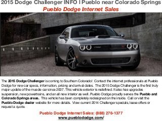 Pueblo Dodge Internet Sales: (888) 276-1377 !
www.pueblododge.com/
The 2015 Dodge Challenger is coming to Southern Colorado! Contact the internet professionals at Pueblo
Dodge for new car specs, information, pricing and arrival dates. The 2015 Dodge Challenger is the first truly
major update of the muscle car since 2007. This vehicle exterior is redefined. It also has upgrades
suspension, new powertrains, and an all new interior as well. Pueblo Dodge proudly serves the Pueblo and
Colorado Springs areas. This vehicle has been completely redesigned on the inside. Call or visit the
Pueblo Dodge dealer website for more details. View current 2014 Challenger specials, lease offers or
request a quote.
2015 Dodge Challenger INFO l Pueblo near Colorado Springs
Pueblo Dodge Internet Sales
 