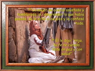 33 La mujer se acercó asustada y
temblorosa, al comprender lo que había
pasado, se le echó a los pies y le confesó
todo.
34 Él le dijo: “Hija,
tu fe te curado.
Vete en paz y con
salud”.
 