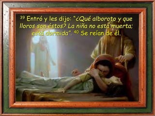 39 Entró y les dijo: “¿Qué alboroto y que
lloros son éstos? La niña no está muerta;
está dormida”. 40 Se reían de él.
 