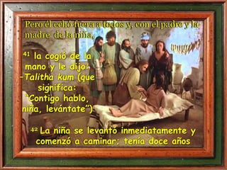 41 la cogió de la
mano y le dijo:
–Talitha kum (que
significa:
“Contigo hablo,
niña, levántate”)
42 La niña se levantó inmediatamente y
comenzó a caminar; tenía doce años
Pero él echó fuera a todos y, con el padre y la
madre de la niña,
 