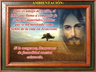 Dios es amigo de la vida, el
Dios que llama a compartir fe
y bienes materiales, el Dios
que se ha mostrado como
Señor de la vida en Jesucristo.
AMBIENTACIÓN:
Si lo acogemos, llenaremos
de fecundidad nuestra
existencia.
 