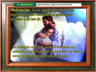 II. MEDITATIO ¿Qué me dice? ¿Qué nos dice el Texto?
Motivación: Jesús sigue ofreciendo hoy
dignidad y vida verdadera a quienes se
acercan a él con fe.
Su milagro en cada uno de nosotros es,
además, una invitación a extender su vida a
otras personas y a otros ambientes.
 