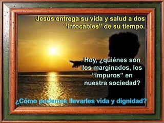 Hoy, ¿quiénes son
los marginados, los
“impuros” en
nuestra sociedad?
¿Cómo podemos llevarles vida y dignidad?
Jesús entrega su vida y salud a dos
“intocables” de su tiempo.
 
