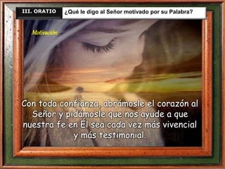III. ORATIO ¿Qué le digo al Señor motivado por su Palabra?
Con toda confianza, abrámosle el corazón al
Señor y pidámosle que nos ayude a que
nuestra fe en Él sea cada vez más vivencial
y más testimonial.
Motivación:
 