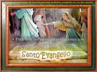 • Luego de un tiempo de oración personal, podemos compartir en voz alta nuestra
oración, siempre dirigiéndonos a Dios mediante la alabanza, la acción de gracias o la
súplica confiada.
• Podemos iniciar nuestras oraciones con
esta frase:
Señor Jesús, para que tengamos una fe firme,
haz que…
 