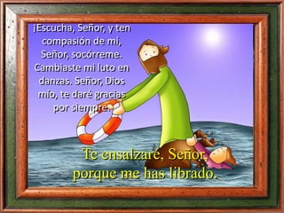 ¡Escucha, Señor, y ten
compasión de mí,
Señor, socórreme.
Cambiaste mi luto en
danzas. Señor, Dios
mío, te daré gracias
por siempre.
Te ensalzaré, Señor,
porque me has librado.
 