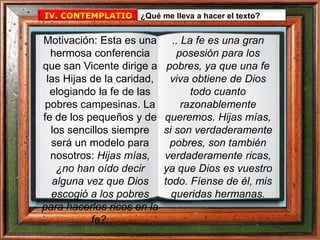 IV. CONTEMPLATIO ¿Qué me lleva a hacer el texto?
.. La fe es una gran
posesión para los
pobres, ya que una fe
viva obtiene de Dios
todo cuanto
razonablemente
queremos. Hijas mías,
si son verdaderamente
pobres, son también
verdaderamente ricas,
ya que Dios es vuestro
todo. Fíense de él, mis
queridas hermanas.
Motivación: Esta es una
hermosa conferencia
que san Vicente dirige a
las Hijas de la caridad,
elogiando la fe de las
pobres campesinas. La
fe de los pequeños y de
los sencillos siempre
será un modelo para
nosotros: Hijas mías,
¿no han oído decir
alguna vez que Dios
escogió a los pobres
para hacerlos ricos en la
fe?.
 