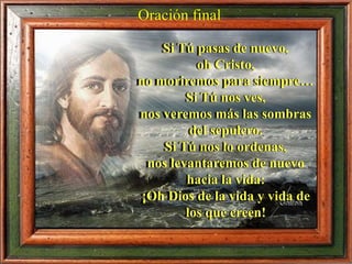 Si Tú pasas de nuevo,
oh Cristo,
no moriremos para siempre…
Si Tú nos ves,
nos veremos más las sombras
del sepulcro.
Si Tú nos lo ordenas,
nos levantaremos de nuevo
hacia la vida:
¡Oh Dios de la vida y vida de
los que creen!
Oración final
 