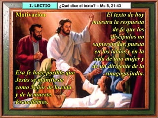 I. LECTIO ¿Qué dice el texto? – Mc 5, 21-43
El texto de hoy
muestra la respuesta
de fe que los
discípulos no
supieron dar, puesta
en los labios y en la
vida de una mujer y
de un dirigente de la
sinagoga judía.
Motivación:
Esa fe hace posible que
Jesús se manifieste
como Señor de la vida
y de la muerte.
Escuchemos.
 