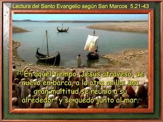 Lectura del Santo Evangelio según San Marcos 5,21-43
21 En aquel tiempo, Jesús atravesó, de
nuevo en barca, a la otra orilla; una
gran multitud se reunió a su
alrededor, y se quedó junto al mar.
 