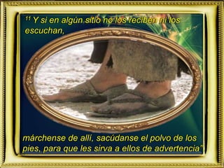 11 Y si en algún sitio no los reciben ni los
escuchan,
márchense de allí, sacúdanse el polvo de los
pies, para que les sirva a ellos de advertencia”.
 