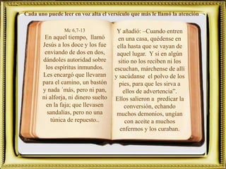 Mc 6,7-13
En aquel tiempo, llamó
Jesús a los doce y los fue
enviando de dos en dos,
dándoles autoridad sobre
los espíritus inmundos.
Les encargó que llevaran
para el camino, un bastón
y nada ´más, pero ni pan,
ni alforja, ni dinero suelto
en la faja; que llevasen
sandalias, pero no una
túnica de repuesto..
Cada uno puede leer en voz alta el versículo que más le llamó la atención
Y añadió: –Cuando entren
en una casa, quédense en
ella hasta que se vayan de
aquel lugar. Y si en algún
sitio no los reciben ni los
escuchan, márchense de allí
y sacúdanse el polvo de los
pies, para que les sirva a
ellos de advertencia”.
Ellos salieron a predicar la
conversión, echando
muchos demonios, ungían
con aceite a muchos
enfermos y los curaban.
 