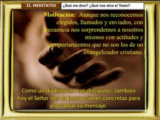 II. MEDITATIO ¿Qué me dice? ¿Qué nos dice el Texto?
Motivación: Aunque nos reconocemos
elegidos, llamados y enviados, con
frecuencia nos sorprendemos a nosotros
mismos con actitudes y
comportamientos que no son los de un
evangelizador cristiano.
Como un día hizo con sus discípulos, también
hoy el Señor nos da instrucciones concretas para
proclamar su mensaje.
 