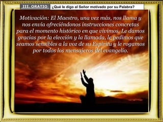 Motivación: El Maestro, una vez más, nos llama y
nos envía ofreciéndonos instrucciones concretas
para el momento histórico en que vivimos. Le damos
gracias por la elección y la llamada, le pedimos que
seamos sensibles a la voz de su Espíritu y le rogamos
por todos los mensajeros del evangelio.
III. ORATIO ¿Qué le digo al Señor motivado por su Palabra?
 