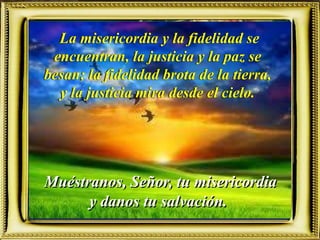 Muéstranos, Señor, tu misericordia
y danos tu salvación.
La misericordia y la fidelidad se
encuentran, la justicia y la paz se
besan; la fidelidad brota de la tierra,
y la justicia mira desde el cielo.
 