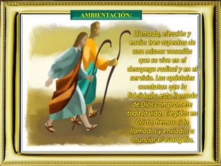 AMBIENTACIÓN:
Llamada, elección y
envío: tres aspectos de
una misma vocación
que se vive en el
desapego radical y en el
servicio. Los apóstoles
constatan que la
fidelidad a esta llamada
de Dios compromete
toda la vida. Elegidos en
Cristo, hemos sido
llamados y enviados a
anunciar el evangelio.
 