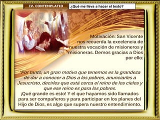 Motivación: San Vicente
nos recuerda la excelencia de
nuestra vocación de misioneros y
misioneras. Demos gracias a Dios
por ello:
IV. CONTEMPLATIO ¿Qué me lleva a hacer el texto?
“Por tanto, un gran motivo que tenemos es la grandeza
de dar a conocer a Dios a los pobres, anunciarles a
Jesucristo, decirles que está cerca el reino de los cielos y
que ese reino es para los pobres.
¡Qué grande es esto! Y el que hayamos sido llamados
para ser compañeros y para participar en los planes del
Hijo de Dios, es algo que supera nuestro entendimiento.
 