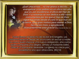 ¡Qué! ¡Hacernos..., no me atrevo a decirlo.... sí:
evangelizar a los pobres es un oficio tan alto
que es, por excelencia, el oficio del Hijo de
Dios! Y a nosotros se nos dedica a ello como
instrumentos por los que el Hijo de Dios
sigue haciendo desde el cielo lo que hizo en
la tierra. ¡Qué gran motivo para alabar a Dios,
hermanos míos, y agradecerle
incesantemente esta gracia!”(San Vicente de Paúl , XI,
387)
Todos tienen el derecho de recibir el Evangelio. Los
cristianos tienen el deber de anunciarlo sin excluir a nadie,
no como quien impone una nueva obligación, sino como
quien comparte una alegría, señala un horizonte bello,
ofrece un banquete deseable. La Iglesia no crece por
proselitismo sino «por atracción». (EG14)
 