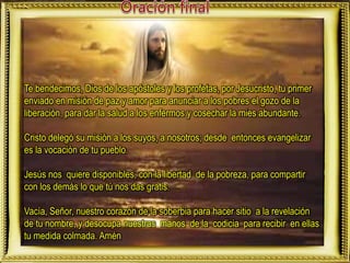 Te bendecimos, Dios de los apóstoles y los profetas, por Jesucristo, tu primer
enviado en misión de paz y amor para anunciar a los pobres el gozo de la
liberación, para dar la salud a los enfermos y cosechar la mies abundante.
Cristo delegó su misión a los suyos, a nosotros; desde entonces evangelizar
es la vocación de tu pueblo.
Jesús nos quiere disponibles, con la libertad de la pobreza, para compartir
con los demás lo que tú nos das gratis.
Vacía, Señor, nuestro corazón de la soberbia para hacer sitio a la revelación
de tu nombre, y desocupa nuestras manos de la codicia para recibir en ellas
tu medida colmada. Amén
 