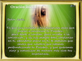 Oración inicial
Señor Jesús,
Tú que has enviado a tus discípulos para que
fueran a anunciar tu Palabra,
para darte a conocer, para invitar a la
conversión, y les has pedido total confianza
en ti, abandono pleno en ti, te pedimos que
ahora que nosotros que estamos
profundizando tu Palabra, y que queremos
vivir y actualizar de manera más viva tus
enseñanzas,
 