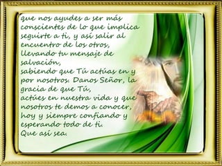 que nos ayudes a ser más
conscientes de lo que implica
seguirte a ti, y así salir al
encuentro de los otros,
llevando tu mensaje de
salvación,
sabiendo que Tú actúas en y
por nosotros. Danos Señor, la
gracia de que Tú,
actúes en nuestra vida y que
nosotros te demos a conocer,
hoy y siempre confiando y
esperando todo de ti.
Que así sea.
 