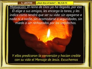 I. LECTIO ¿Qué dice el texto? – Mc 6,6-13
Motivación: El reino de Dios ya ha llegado, por eso
Él elige a sus amigos, les encarga la tarea, y les
indica cómo tendrá que ser su vida: sin apegarse a
nada ni a nadie, sin acomodarse a seguridades, sin
miedo a ser rechazados por los satisfechos.
Y ellos predicaron la conversión y hacían creíble
con su vida el Mensaje de Jesús. Escuchemos
 