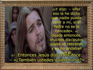 65Y dijo: – «Por
eso le he dicho
que nadie puede
venir a mí, si el
Padre no se lo
concede». 66
Desde entonces,
muchos discípulos
suyos se retiraron
y ya no andaban
con él.
67 Entonces Jesús dijo a los doce:
– «¿También ustedes quieren irse?»
 