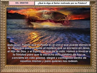 III. ORATIO ¿Qué le digo al Señor motivado por su Palabra?
Motivación: Puesto que el Padre es el único que puede darnos la
fe necesaria para aceptar el misterio que se encierra en Jesús,
el Hijo de Dios, y el Espíritu el que da la vida, vamos a invocar a
la Trinidad para que la escucha esta palabra de hoy se
convierta en vida gozosa, alegre y contagiosa dentro de
nosotros mismos y para quienes nos rodean.
 